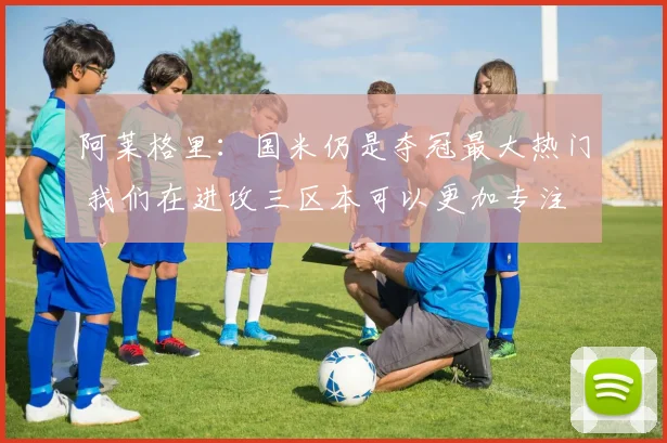 阿莱格里：国米仍是夺冠最大热门 我们在进攻三区本可以更加专注